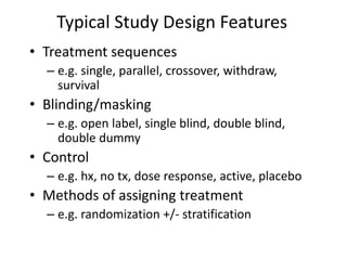 Typical Study Design Features
• Treatment sequences
– e.g. single, parallel, crossover, withdraw,
survival
• Blinding/masking
– e.g. open label, single blind, double blind,
double dummy
• Control
– e.g. hx, no tx, dose response, active, placebo
• Methods of assigning treatment
– e.g. randomization +/- stratification
 