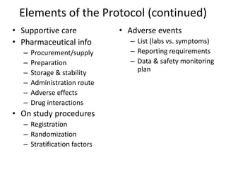 Elements of the Protocol (continued)
• Supportive care
• Pharmaceutical info
– Procurement/supply
– Preparation
– Storage & stability
– Administration route
– Adverse effects
– Drug interactions
• On study procedures
– Registration
– Randomization
– Stratification factors
• Adverse events
– List (labs vs. symptoms)
– Reporting requirements
– Data & safety monitoring
plan
 