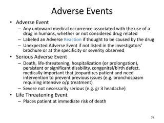 39
Adverse Events
• Adverse Event
– Any untoward medical occurrence associated with the use of a
drug in humans, whether or not considered drug related
– Labeled an Adverse Reaction if thought to be caused by the drug
– Unexpected Adverse Event if not listed in the investigators’
brochure or at the specificity or severity observed
• Serious Adverse Event
– Death, life-threatening, hospitalization (or prolongation),
persistent or significant disability, congenital/birth defect,
medically important that jeopardizes patient and need
intervention to prevent previous issues (e.g. bronchospasm
requiring intensive o/p treatment)
– Severe not necessarily serious (e.g. gr 3 headache)
• Life Threatening Event
– Places patient at immediate risk of death
 