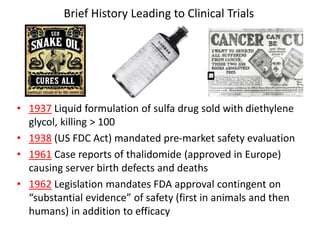 Brief History Leading to Clinical Trials
• 1937 Liquid formulation of sulfa drug sold with diethylene
glycol, killing > 100
• 1938 (US FDC Act) mandated pre-market safety evaluation
• 1961 Case reports of thalidomide (approved in Europe)
causing server birth defects and deaths
• 1962 Legislation mandates FDA approval contingent on
“substantial evidence” of safety (first in animals and then
humans) in addition to efficacy
 