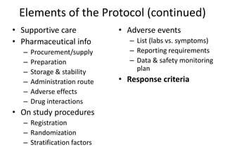 Elements of the Protocol (continued)
• Supportive care
• Pharmaceutical info
– Procurement/supply
– Preparation
– Storage & stability
– Administration route
– Adverse effects
– Drug interactions
• On study procedures
– Registration
– Randomization
– Stratification factors
• Adverse events
– List (labs vs. symptoms)
– Reporting requirements
– Data & safety monitoring
plan
• Response criteria
 