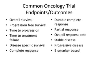 Common Oncology Trial
Endpoints/Outcomes
• Overall survival
• Progression free survival
• Time to progression
• Time to treatment
failure
• Disease specific survival
• Complete response
• Durable complete
response
• Partial response
• Overall response rate
• Stable disease
• Progressive disease
• Biomarker based
 