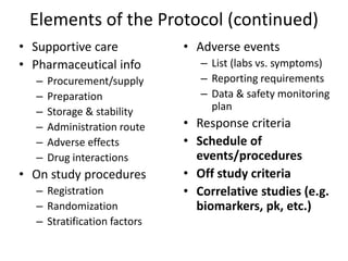 Elements of the Protocol (continued)
• Supportive care
• Pharmaceutical info
– Procurement/supply
– Preparation
– Storage & stability
– Administration route
– Adverse effects
– Drug interactions
• On study procedures
– Registration
– Randomization
– Stratification factors
• Adverse events
– List (labs vs. symptoms)
– Reporting requirements
– Data & safety monitoring
plan
• Response criteria
• Schedule of
events/procedures
• Off study criteria
• Correlative studies (e.g.
biomarkers, pk, etc.)
 