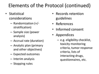 Elements of the Protocol (continued)
• Statistical
considerations
– Randomization (+/-
stratification)
– Sample size (power
analysis)
– Accrual rate (duration)
– Analytic plan (primary
and other objectives)
– Expected outcomes
– Interim analysis
– Stopping rules
• Records retention
guidelines
• References
• Informed consent
• Appendices
– e.g. eligibility checklist,
toxicity monitoring
criteria, tumor response
criteria, lists of
interacting drugs,
questionnaires, etc.
 
