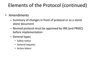 Elements of the Protocol (continued)
• Amendments
– Summary of changes in front of protocol or as a stand
alone document
– Revised protocol must be approved by IRB (and PRMC)
before implementation
– General types
• Safety notice
• General requests
• Action letters
 