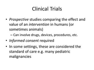 Clinical Trials
• Prospective studies comparing the effect and
value of an intervention in humans (or
sometimes animals)
– Can involve drugs, devices, procedures, etc.
• Informed consent required
• In some settings, these are considered the
standard of care e.g. many pediatric
malignancies
 