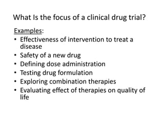 What Is the focus of a clinical drug trial?
Examples:
• Effectiveness of intervention to treat a
disease
• Safety of a new drug
• Defining dose administration
• Testing drug formulation
• Exploring combination therapies
• Evaluating effect of therapies on quality of
life
 