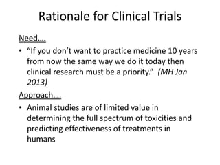Rationale for Clinical Trials
Need….
• “If you don’t want to practice medicine 10 years
from now the same way we do it today then
clinical research must be a priority.” (MH Jan
2013)
Approach….
• Animal studies are of limited value in
determining the full spectrum of toxicities and
predicting effectiveness of treatments in
humans
 