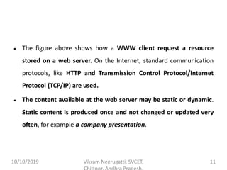• The figure above shows how a WWW client request a resource
stored on a web server. On the Internet, standard communication
protocols, like HTTP and Transmission Control Protocol/Internet
Protocol (TCP/IP) are used.
• The content available at the web server may be static or dynamic.
Static content is produced once and not changed or updated very
often, for example a company presentation.
10/10/2019 Vikram Neerugatti, SVCET, 11
 