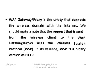 • WAP Gateway/Proxy is the entity that connects
the wireless domain with the Internet. We
should make a note that the request that is sent
from the wireless
Gateway/Proxy uses
client to the
the Wireless
WAP
Session
Protocol (WSP). In its essence, WSP is a binary
version of HTTP.
10/10/2019 Vikram Neerugatti, SVCET, 16
 