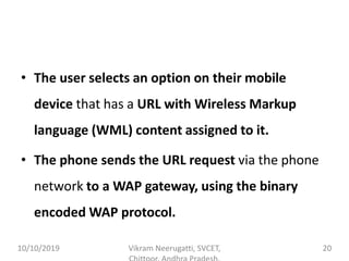 • The user selects an option on their mobile
device that has a URL with Wireless Markup
language (WML) content assigned to it.
• The phone sends the URL request via the phone
network to a WAP gateway, using the binary
encoded WAP protocol.
10/10/2019 Vikram Neerugatti, SVCET, 20
 