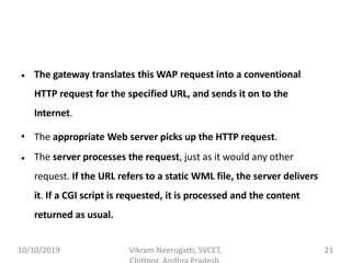 • The gateway translates this WAP request into a conventional
HTTP request for the specified URL, and sends it on to the
Internet.
The appropriate Web server picks up the HTTP request.•
• The server processes the request, just as it would any other
request. If the URL refers to a static WML file, the server delivers
it. If a CGI script is requested, it is processed and the content
returned as usual.
10/10/2019 Vikram Neerugatti, SVCET, 21
 