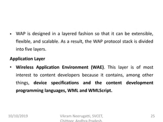 • WAP is designed in a layered fashion so that it can be extensible,
flexible, and scalable. As a result, the WAP protocol stack is divided
into five layers.
Application Layer
• Wireless Application Environment (WAE). This layer is of most
interest to content developers because it contains, among other
things, device specifications and the content development
programming languages, WML and WMLScript.
10/10/2019 Vikram Neerugatti, SVCET, 25
 