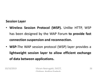 Session Layer
• Wireless Session Protocol (WSP). Unlike HTTP, WSP
has been designed by the WAP Forum to provide fast
connection suspension and reconnection.
• WSP-The WAP session protocol (WSP) layer provides a
lightweight session layer to allow efficient exchange
of data between applications.
10/10/2019 Vikram Neerugatti, SVCET, 26
 
