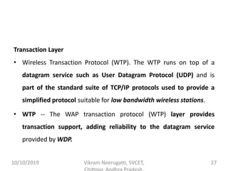 Transaction Layer
• Wireless Transaction Protocol (WTP). The WTP runs on top of a
datagram service such as User Datagram Protocol (UDP) and is
part of the standard suite of TCP/IP protocols used to provide a
simplified protocol suitable for low bandwidth wireless stations.
• WTP -- The WAP transaction protocol (WTP) layer provides
transaction support, adding reliability to the datagram service
provided by WDP.
10/10/2019 Vikram Neerugatti, SVCET, 27
 