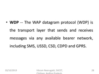 • WDP -- The WAP datagram protocol (WDP) is
the transport layer that sends and receives
messages via any available bearer network,
including SMS, USSD, CSD, CDPD and GPRS.
10/10/2019 Vikram Neerugatti, SVCET, 28
 