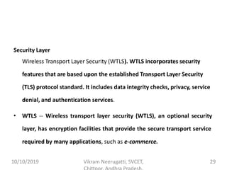 Security Layer
Wireless Transport Layer Security (WTLS). WTLS incorporates security
features that are based upon the established Transport Layer Security
(TLS) protocol standard. It includes data integrity checks, privacy, service
denial, and authentication services.
• WTLS -- Wireless transport layer security (WTLS), an optional security
layer, has encryption facilities that provide the secure transport service
required by many applications, such as e-commerce.
10/10/2019 Vikram Neerugatti, SVCET, 29
 