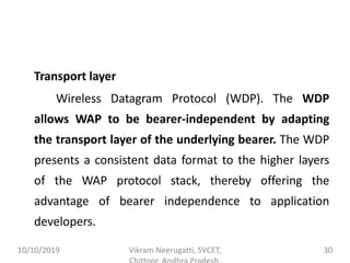 Transport layer
Wireless Datagram Protocol (WDP). The WDP
allows WAP to be bearer-independent by adapting
the transport layer of the underlying bearer. The WDP
presents a consistent data format to the higher layers
of the WAP protocol stack, thereby offering the
advantage of bearer independence to application
developers.
10/10/2019 Vikram Neerugatti, SVCET, 30
 