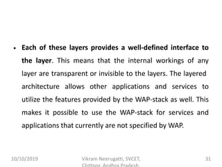 • Each of these layers provides a well-defined interface to
the layer. This means that the internal workings of any
layer are transparent or invisible to the layers. The layered
architecture allows other applications and services to
utilize the features provided by the WAP-stack as well. This
makes it possible to use the WAP-stack for services and
applications that currently are not specified by WAP.
10/10/2019 Vikram Neerugatti, SVCET, 31
 