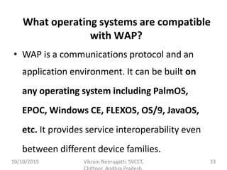 What operating systems are compatible
with WAP?
• WAP is a communications protocol and an
application environment. It can be built on
any operating system including PalmOS,
EPOC, Windows CE, FLEXOS, OS/9, JavaOS,
etc. It provides service interoperability even
between different device families.
10/10/2019 Vikram Neerugatti, SVCET, 33
 