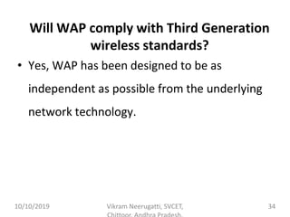 Will WAP comply with Third Generation
wireless standards?
• Yes, WAP has been designed to be as
independent as possible from the underlying
network technology.
10/10/2019 Vikram Neerugatti, SVCET, 34
 