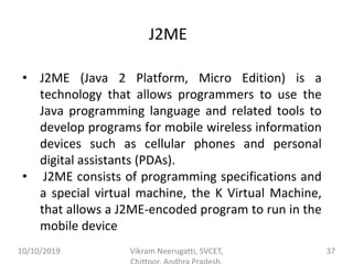 J2ME
• J2ME (Java 2 Platform, Micro Edition) is a
technology that allows programmers to use the
Java programming language and related tools to
develop programs for mobile wireless information
devices such as cellular phones and personal
digital assistants (PDAs).
• J2ME consists of programming specifications and
a special virtual machine, the K Virtual Machine,
that allows a J2ME-encoded program to run in the
mobile device
10/10/2019 Vikram Neerugatti, SVCET, 37
 