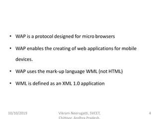 • WAP is a protocol designed for micro browsers
• WAP enables the creating of web applications for mobile
devices.
• WAP uses the mark-up language WML (not HTML)
• WML is defined as an XML 1.0 application
10/10/2019 Vikram Neerugatti, SVCET, 4
 