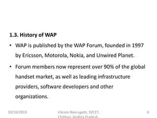 1.3. History of WAP
• WAP is published by the WAP Forum, founded in 1997
by Ericsson, Motorola, Nokia, and Unwired Planet.
• Forum members now represent over 90% of the global
handset market, as well as leading infrastructure
providers, software developers and other
organizations.
10/10/2019 Vikram Neerugatti, SVCET, 6
 