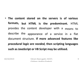 • The content stored on the servers is of various
HTMLformats,
provides
describe
but HTML is the predominant.
the content developer with a
the appearance of a service in a
means to
flat
document structure. If more advanced features like
procedural logic are needed, then scripting languages
such as JavaScript or VB Script may be utilised.
10/10/2019 Vikram Neerugatti, SVCET, 9
 