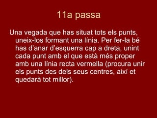 11a passa Una vegada que has situat tots els punts, uneix-los formant una línia. Per fer-la bé has d’anar d’esquerra cap a dreta, unint cada punt amb el que està més proper amb una línia recta vermella (procura unir els punts des dels seus centres, així et quedarà tot millor). 