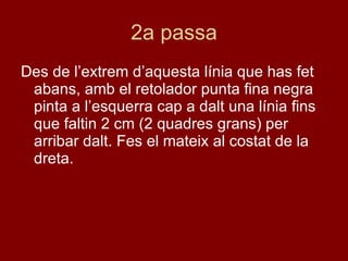 2a passa Des de l’extrem d’aquesta línia que has fet abans, amb el retolador punta fina negra pinta a l’esquerra cap a dalt una línia fins que faltin 2 cm (2 quadres grans) per arribar dalt. Fes el mateix al costat de la dreta.  