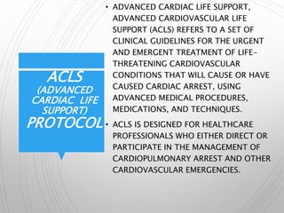 ACLS
(ADVANCED
CARDIAC LIFE
SUPPORT)
PROTOCOL
• ADVANCED CARDIAC LIFE SUPPORT,
ADVANCED CARDIOVASCULAR LIFE
SUPPORT (ACLS) REFERS TO A SET OF
CLINICAL GUIDELINES FOR THE URGENT
AND EMERGENT TREATMENT OF LIFE-
THREATENING CARDIOVASCULAR
CONDITIONS THAT WILL CAUSE OR HAVE
CAUSED CARDIAC ARREST, USING
ADVANCED MEDICAL PROCEDURES,
MEDICATIONS, AND TECHNIQUES.
• ACLS IS DESIGNED FOR HEALTHCARE
PROFESSIONALS WHO EITHER DIRECT OR
PARTICIPATE IN THE MANAGEMENT OF
CARDIOPULMONARY ARREST AND OTHER
CARDIOVASCULAR EMERGENCIES.
 