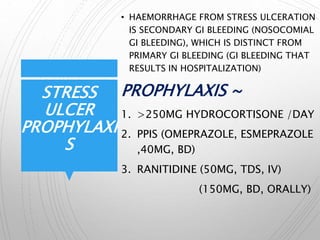 STRESS
ULCER
PROPHYLAXI
S
• HAEMORRHAGE FROM STRESS ULCERATION
IS SECONDARY GI BLEEDING (NOSOCOMIAL
GI BLEEDING), WHICH IS DISTINCT FROM
PRIMARY GI BLEEDING (GI BLEEDING THAT
RESULTS IN HOSPITALIZATION)
PROPHYLAXIS ~
1. >250MG HYDROCORTISONE /DAY
2. PPIS (OMEPRAZOLE, ESMEPRAZOLE
,40MG, BD)
3. RANITIDINE (50MG, TDS, IV)
(150MG, BD, ORALLY)
 