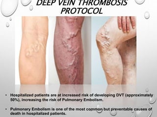 DEEP VEIN THROMBOSIS
PROTOCOL
• Hospitalized patients are at increased risk of developing DVT (approximately
50%), increasing the risk of Pulmonary Embolism.
• Pulmonary Embolism is one of the most common but preventable causes of
death in hospitalized patients.
 