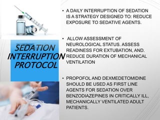 SEDATION
INTERRUPTION
PROTOCOL
• A DAILY INTERRUPTION OF SEDATION
IS A STRATEGY DESIGNED TO: REDUCE
EXPOSURE TO SEDATIVE AGENTS.
• ALLOW ASSESSMENT OF
NEUROLOGICAL STATUS. ASSESS
READINESS FOR EXTUBATION, AND.
REDUCE DURATION OF MECHANICAL
VENTILATION
• PROPOFOL AND DEXMEDETOMIDINE
SHOULD BE USED AS FIRST LINE
AGENTS FOR SEDATION OVER
BENZODIAZEPINES IN CRITICALLY ILL,
MECHANICALLY VENTILATED ADULT
PATIENTS.
 
