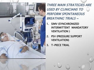 THREE MAIN STRATEGIES ARE
USED BY CLINICIANS TO
PERFORM SPONTANEOUS
BREATHING TRIALS ~
1. SIMV (SYNCHRONIZED
INTERMITTENT MANDATORY
VENTILATION )
2. PSV (PRESSURE SUPPORT
VENTILATION)
3. T-PIECE TRIAL
 