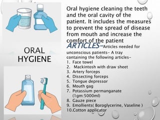 ORAL
HYGIENE
Oral hygiene cleaning the teeth
and the oral cavity of the
patient. It includes the measures
to prevent the spread of disease
from mouth and increase the
comfort of the patient
ARTICLES-Articles needed for
unconscious patients- A tray
containing the following articles-
1. Face towel
2. Mackintosh with draw sheet
3. Artery forceps
4. Dissecting forceps
5. Tongue depressor
6. Mouth gag
7. Potassium permanganate
(1gm:5000ml)
8. Gauze piece
9. Emollients( Boroglycerine, Vaseline )
10.Cotton applicator
 