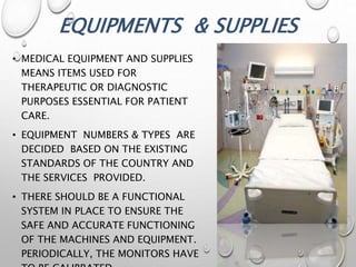 EQUIPMENTS & SUPPLIES
• MEDICAL EQUIPMENT AND SUPPLIES
MEANS ITEMS USED FOR
THERAPEUTIC OR DIAGNOSTIC
PURPOSES ESSENTIAL FOR PATIENT
CARE.
• EQUIPMENT NUMBERS & TYPES ARE
DECIDED BASED ON THE EXISTING
STANDARDS OF THE COUNTRY AND
THE SERVICES PROVIDED.
• THERE SHOULD BE A FUNCTIONAL
SYSTEM IN PLACE TO ENSURE THE
SAFE AND ACCURATE FUNCTIONING
OF THE MACHINES AND EQUIPMENT.
PERIODICALLY, THE MONITORS HAVE
 