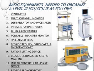 BASIC EQUIPMENTS NEEDED TO ORGANIZE
A LEVEL III ICU/CCU IS AS FOLLOWS :
1. VENTILATOR
2. MULTI CHANNEL MONITOR
3. DEFIBRILLATOR AND PACEMAKER
4. INFUSION/SYRINGE PUMPS
5. FLUID & BED WARMER
6. PORTABLE TRANSFER MONITOR
7. SPECIALIZED BEDS
8. BEDSIDE TROLLEY, DRUG CART, &
EMERGENCY CART
9. PATIENT LIFTING DEVICE
10. BEDSIDE ULTRASOUND & ECHO
MACHINE
11. IABP OR VENTRICULAR ASSIST
DEVICE
 