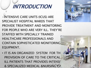 INTRODUCTION
•INTENSIVE CARE UNITS (ICUS) ARE
SPECIALIST HOSPITAL WARDS THAT
PROVIDE TREATMENT AND MONITORING
FOR PEOPLE WHO ARE VERY ILL. THEY’RE
STAFFED WITH SPECIALLY TRAINED
HEALTHCARE PROFESSIONALS AND
CONTAIN SOPHISTICATED MONITORING
EQUIPMENT.
• IT IS AN ORGANIZED SYSTEM FOR THE
PROVISION OF CARE TO THE CRITICALLY
ILL PATIENTS THAT PROVIDES INTENSIVE
& SPECIALIZED MEDICAL &NURSING CARE
 