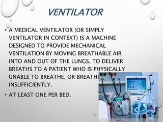 VENTILATOR
• A MEDICAL VENTILATOR (OR SIMPLY
VENTILATOR IN CONTEXT) IS A MACHINE
DESIGNED TO PROVIDE MECHANICAL
VENTILATION BY MOVING BREATHABLE AIR
INTO AND OUT OF THE LUNGS, TO DELIVER
BREATHS TO A PATIENT WHO IS PHYSICALLY
UNABLE TO BREATHE, OR BREATHING
INSUFFICIENTLY.
• AT LEAST ONE PER BED.
 