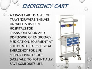 EMERGENCY CART
• A CRASH CART IS A SET OF
TRAYS/DRAWERS/SHELVES
ON WHEELS USED IN
HOSPITALS FOR
TRANSPORTATION AND
DISPENSING OF EMERGENCY
MEDICATION/EQUIPMENT AT
SITE OF MEDICAL/SURGICAL
EMERGENCY FOR LIFE
SUPPORT PROTOCOLS
(ACLS/ALS) TO POTENTIALLY
SAVE SOMEONE’S LIFE.
 
