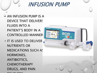 INFUSION PUMP
• AN INFUSION PUMP IS A
DEVICE THAT DELIVERS
FLUIDS INTO A
PATIENT’S BODY IN A
CONTROLLED MANNER.
• IT IS USED TO DELIVER
NUTRIENTS OR
MEDICATIONS SUCH AS
HORMONES,
ANTIBIOTICS,
CHEMOTHERAPY
DRUGS, AND PAIN
 
