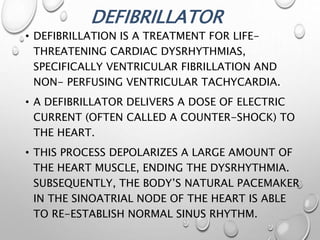 DEFIBRILLATOR
• DEFIBRILLATION IS A TREATMENT FOR LIFE-
THREATENING CARDIAC DYSRHYTHMIAS,
SPECIFICALLY VENTRICULAR FIBRILLATION AND
NON- PERFUSING VENTRICULAR TACHYCARDIA.
• A DEFIBRILLATOR DELIVERS A DOSE OF ELECTRIC
CURRENT (OFTEN CALLED A COUNTER-SHOCK) TO
THE HEART.
• THIS PROCESS DEPOLARIZES A LARGE AMOUNT OF
THE HEART MUSCLE, ENDING THE DYSRHYTHMIA.
SUBSEQUENTLY, THE BODY’S NATURAL PACEMAKER
IN THE SINOATRIAL NODE OF THE HEART IS ABLE
TO RE-ESTABLISH NORMAL SINUS RHYTHM.
 
