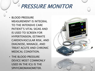 PRESSURE MONITOR
• BLOOD PRESSURE
MEASUREMENT IS INTEGRAL
TO THE INTENSIVE CARE
PATIENT’S VITAL SIGNS AND
IS USED TO SCREEN FOR
HYPERTENSION, ESTIMATE
CARDIOVASCULAR RISK, AND
DIAGNOSE, MANAGE, AND
TREAT ACUTE AND CHRONIC
MEDICAL CONDITION.
• THE BLOOD PRESSURE
DEVICE MOST COMMONLY
USED IN THE ICU IS THE
SPHYGMOMANOMETER.
 