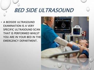 BED SIDE ULTRASOUND
• A BEDSIDE ULTRASOUND
EXAMINATION IS A VERY
SPECIFIC ULTRASOUND SCAN
THAT IS PERFORMED WHILST
YOU ARE IN YOUR BED IN THE
EMERGENCY DEPARTMENT.
 