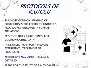 PROTOCOLS OF
ICU/CCU
• THE MOST COMMON MEANING OF
PROTOCOLS IS THE CORRECT CONDUCT &
PROCEDURES FOLLOWED IN FORMAL
SITUATIONS.
• “A SET OF RULES & GUIDELINES FOR
COMMUNICATING DATA.”
• “A DETAILED PLAN FOR A MEDICAL
EXPERIMENT, TREATMENT OR
PROCEDURE.”
• ACCORDING TO ALAN MORRIS ~ PRECISE &
DETAILED
• PLANS FOR THE STUDY OF A MEDICAL OR
 