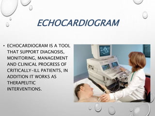 ECHOCARDIOGRAM
• ECHOCARDIOGRAM IS A TOOL
THAT SUPPORT DIAGNOSIS,
MONITORING, MANAGEMENT
AND CLINICAL PROGRESS OF
CRITICALLY-ILL PATIENTS, IN
ADDITION IT WORKS AS
THERAPEUTIC
INTERVENTIONS.
 