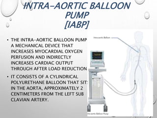INTRA-AORTIC BALLOON
PUMP
[IABP]
• THE INTRA-AORTIC BALLOON PUMP IS
A MECHANICAL DEVICE THAT
INCREASES MYOCARDIAL OXYGEN
PERFUSION AND INDIRECTLY
INCREASES CARDIAC OUTPUT
THROUGH AFTER LOAD REDUCTION.
• IT CONSISTS OF A CYLINDRICAL
POLYURETHANE BALLOON THAT SITS
IN THE AORTA, APPROXIMATELY 2
CENTIMETERS FROM THE LEFT SUB
CLAVIAN ARTERY.
 