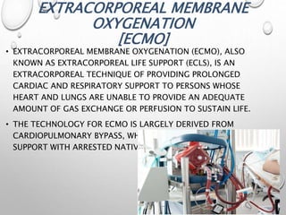 EXTRACORPOREAL MEMBRANE
OXYGENATION
[ECMO]
• EXTRACORPOREAL MEMBRANE OXYGENATION (ECMO), ALSO
KNOWN AS EXTRACORPOREAL LIFE SUPPORT (ECLS), IS AN
EXTRACORPOREAL TECHNIQUE OF PROVIDING PROLONGED
CARDIAC AND RESPIRATORY SUPPORT TO PERSONS WHOSE
HEART AND LUNGS ARE UNABLE TO PROVIDE AN ADEQUATE
AMOUNT OF GAS EXCHANGE OR PERFUSION TO SUSTAIN LIFE.
• THE TECHNOLOGY FOR ECMO IS LARGELY DERIVED FROM
CARDIOPULMONARY BYPASS, WHICH PROVIDES SHORTER-TERM
SUPPORT WITH ARRESTED NATIVE CIRCULATION.
 